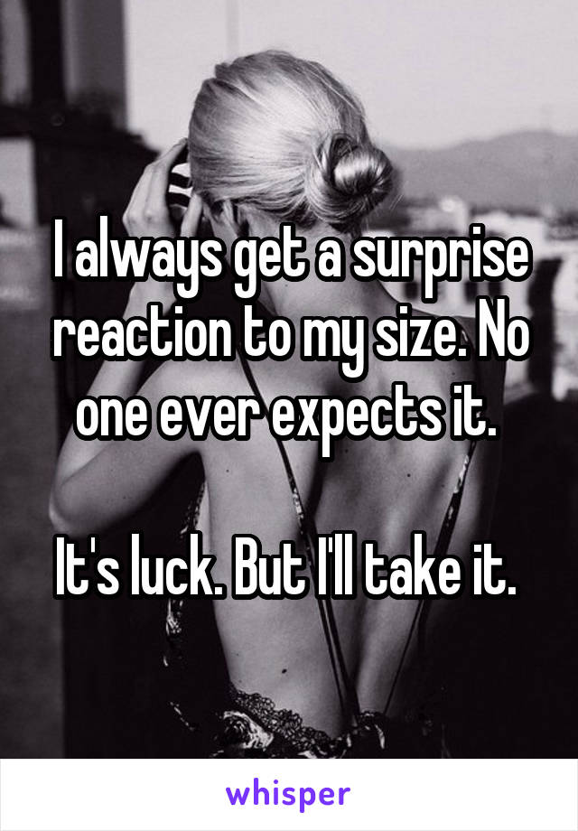 I always get a surprise reaction to my size. No one ever expects it. 

It's luck. But I'll take it. 