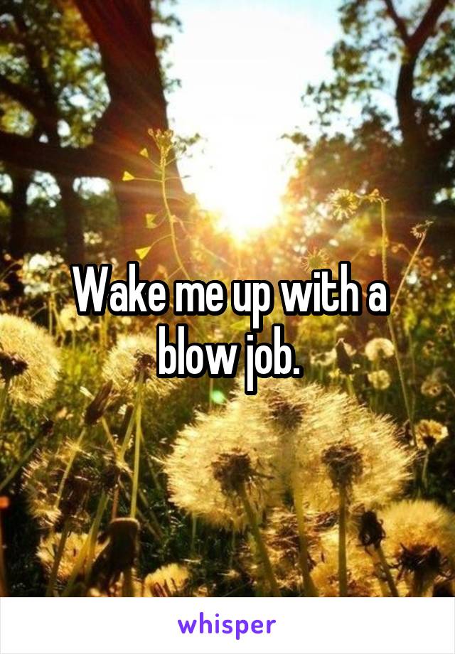 Wake me up with a blow job.