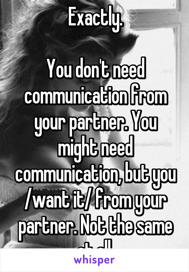 Exactly.

You don't need communication from your partner. You might need communication, but you /want it/ from your partner. Not the same at all.