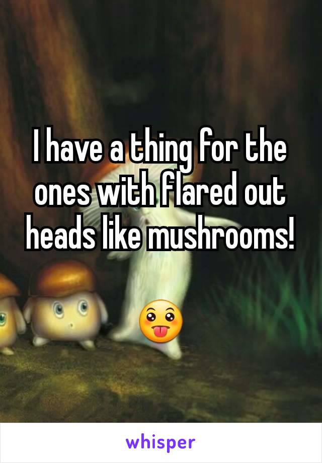 I have a thing for the ones with flared out heads like mushrooms!

😛