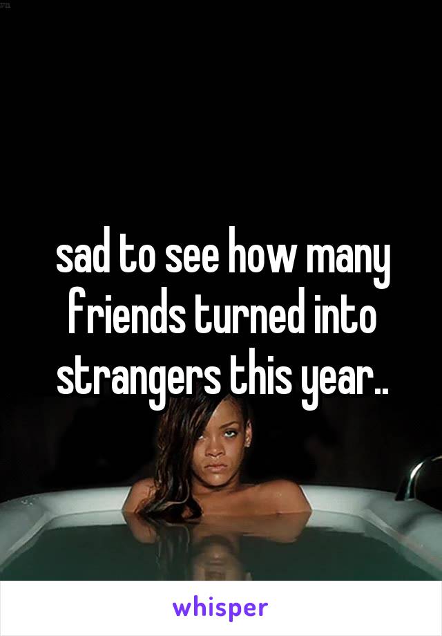 sad to see how many friends turned into strangers this year..
