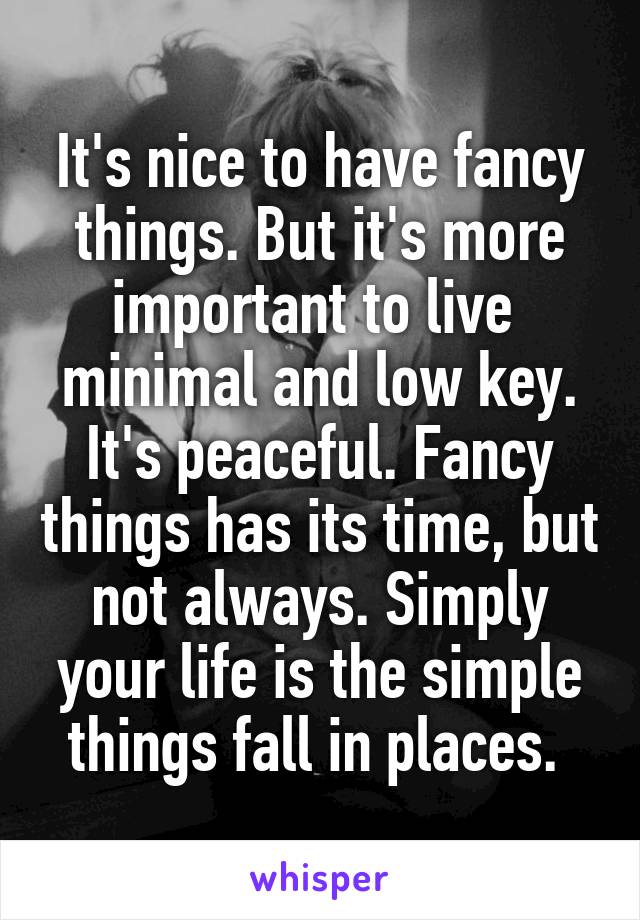 It's nice to have fancy things. But it's more important to live  minimal and low key. It's peaceful. Fancy things has its time, but not always. Simply your life is the simple things fall in places. 