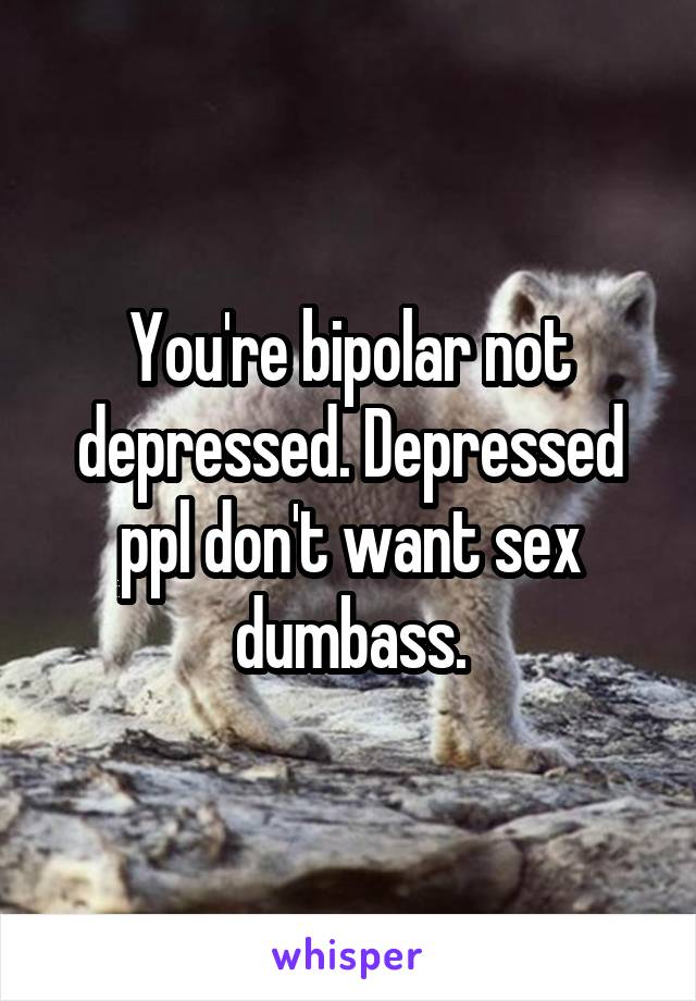 You're bipolar not depressed. Depressed ppl don't want sex dumbass.