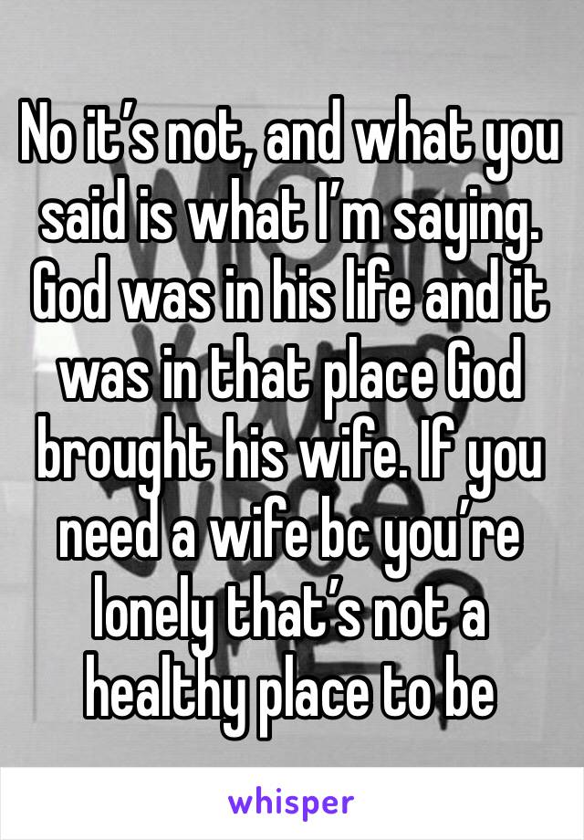 No it’s not, and what you said is what I’m saying. God was in his life and it was in that place God brought his wife. If you need a wife bc you’re lonely that’s not a healthy place to be