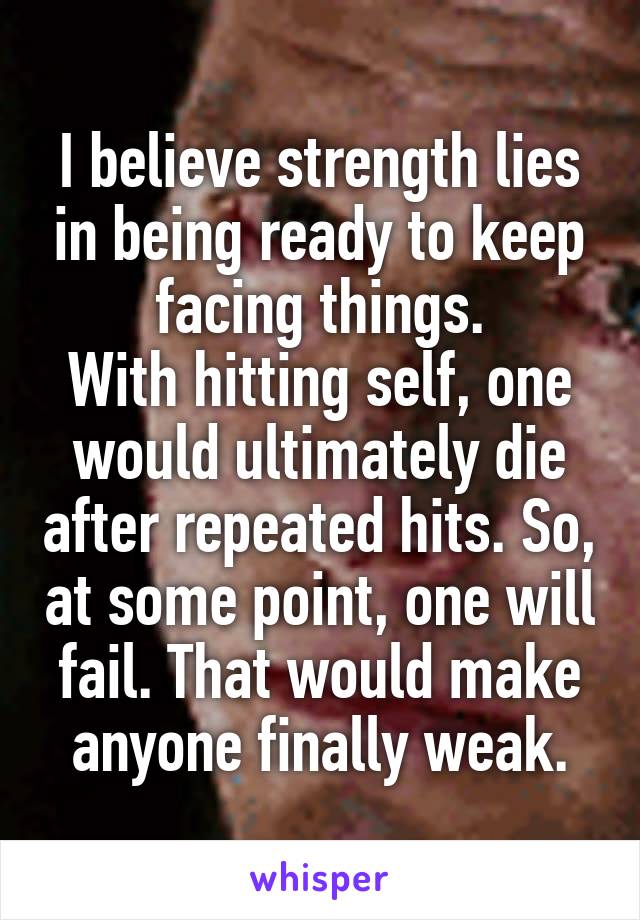 I believe strength lies in being ready to keep facing things.
With hitting self, one would ultimately die after repeated hits. So, at some point, one will fail. That would make anyone finally weak.