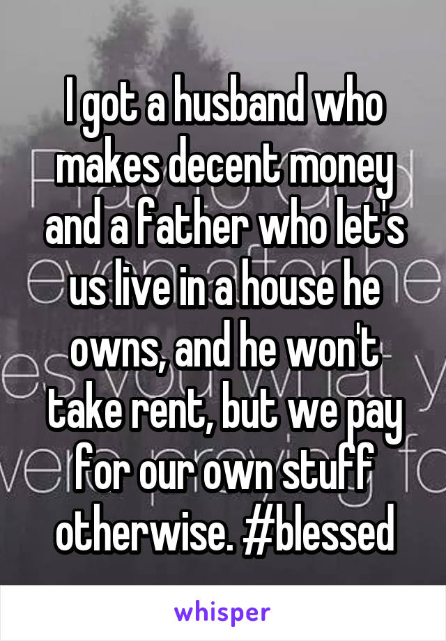 I got a husband who makes decent money and a father who let's us live in a house he owns, and he won't take rent, but we pay for our own stuff otherwise. #blessed