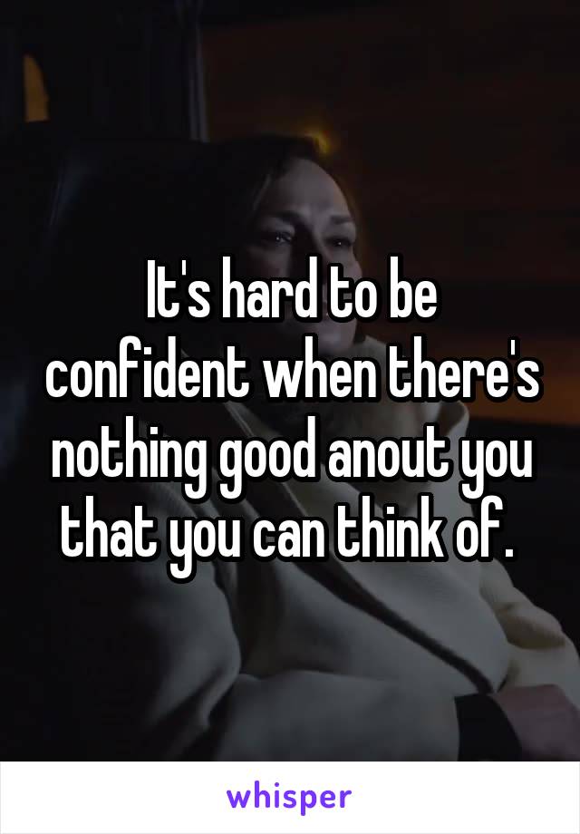 It's hard to be confident when there's nothing good anout you that you can think of. 