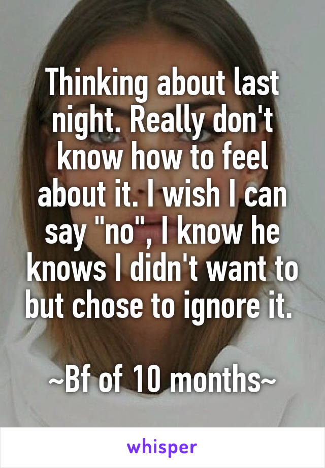Thinking about last night. Really don't know how to feel about it. I wish I can say "no", I know he knows I didn't want to but chose to ignore it. 

~Bf of 10 months~