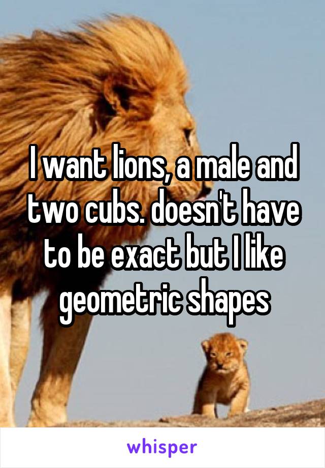 I want lions, a male and two cubs. doesn't have to be exact but I like geometric shapes