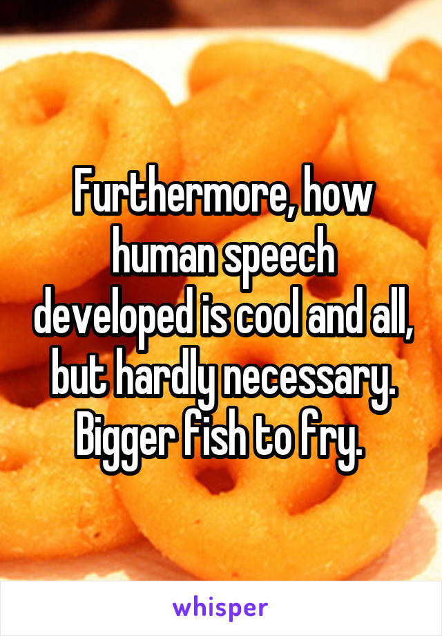 Furthermore, how human speech developed is cool and all, but hardly necessary. Bigger fish to fry. 