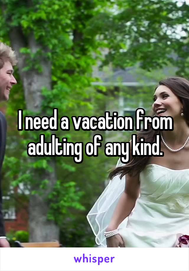 I need a vacation from adulting of any kind.