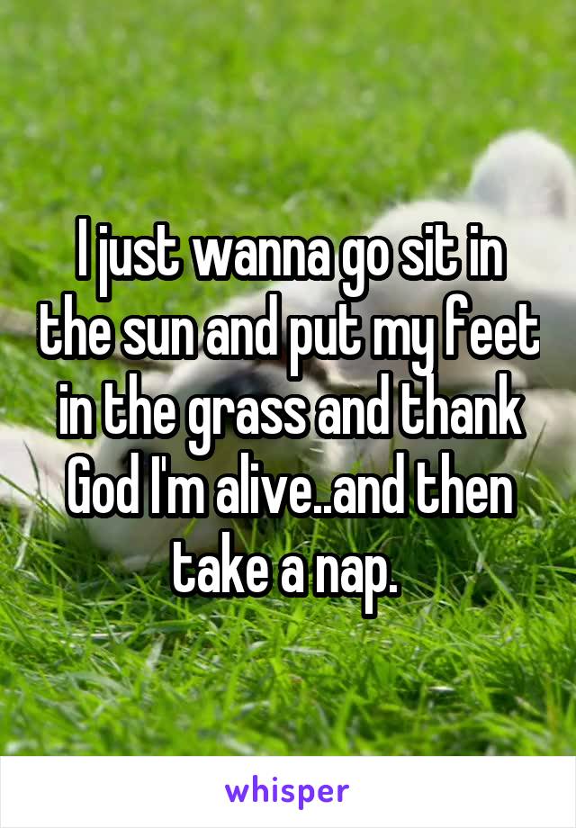 I just wanna go sit in the sun and put my feet in the grass and thank God I'm alive..and then take a nap. 