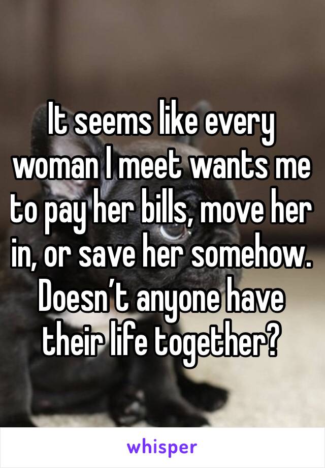 It seems like every woman I meet wants me to pay her bills, move her in, or save her somehow. Doesn’t anyone have their life together?