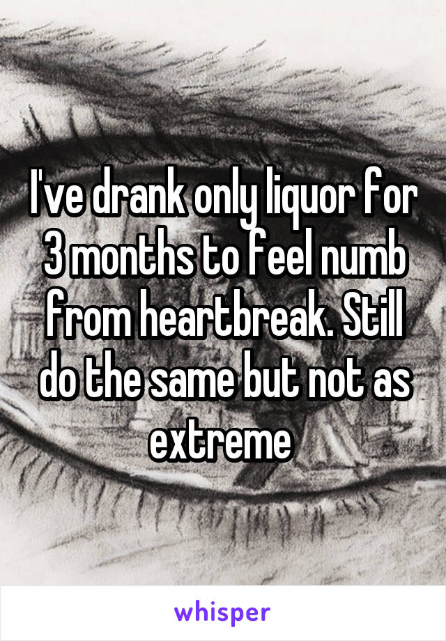 I've drank only liquor for 3 months to feel numb from heartbreak. Still do the same but not as extreme 