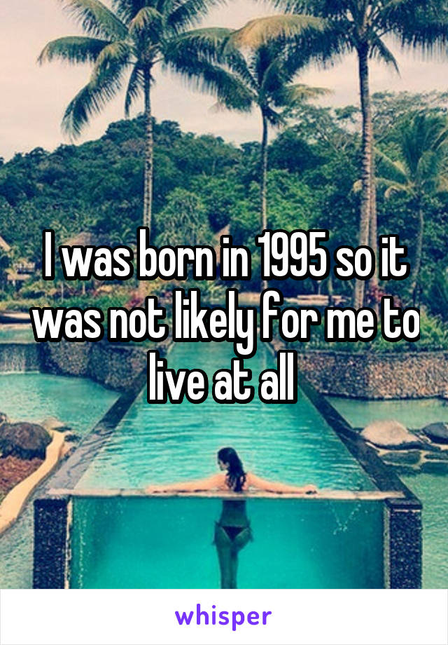 I was born in 1995 so it was not likely for me to live at all 