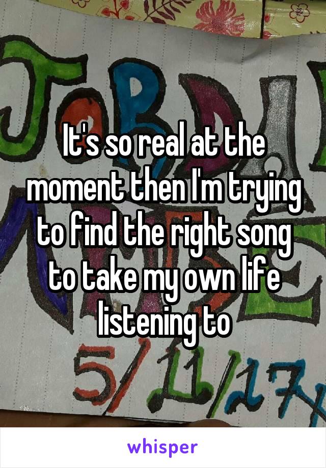 It's so real at the moment then I'm trying to find the right song to take my own life listening to