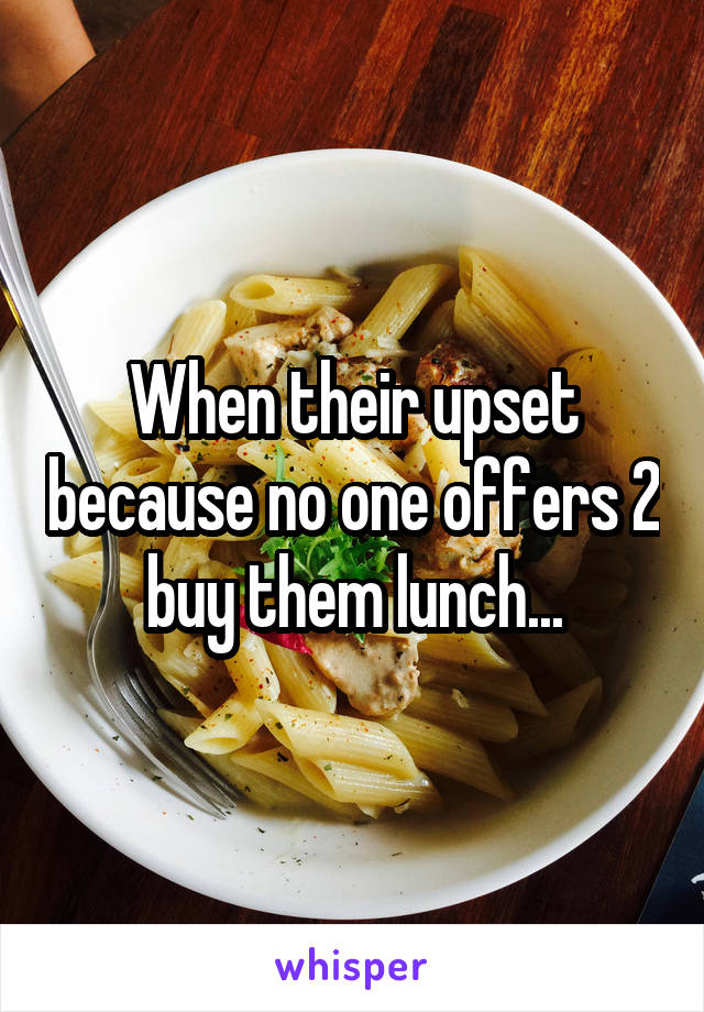 When their upset because no one offers 2 buy them lunch...