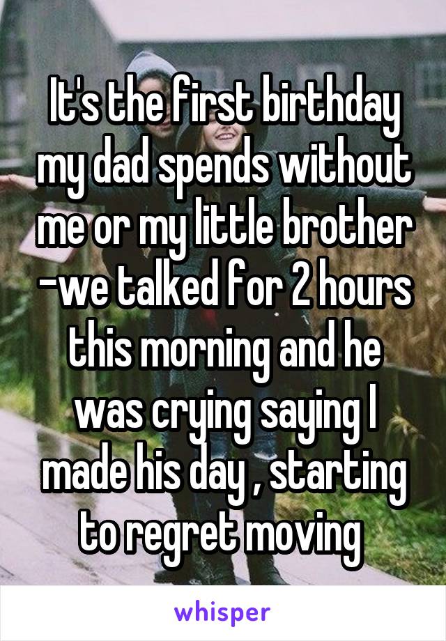 It's the first birthday my dad spends without me or my little brother -we talked for 2 hours this morning and he was crying saying I made his day , starting to regret moving 