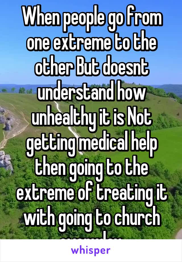 When people go from one extreme to the other But doesnt understand how unhealthy it is Not getting medical help then going to the extreme of treating it with going to church everyday.