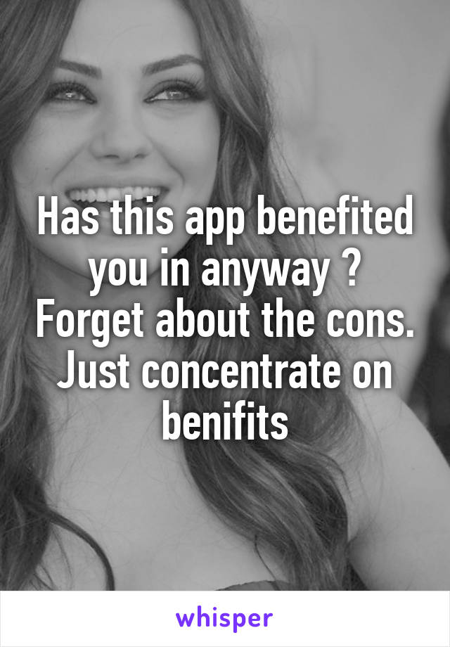 Has this app benefited you in anyway ? Forget about the cons. Just concentrate on benifits