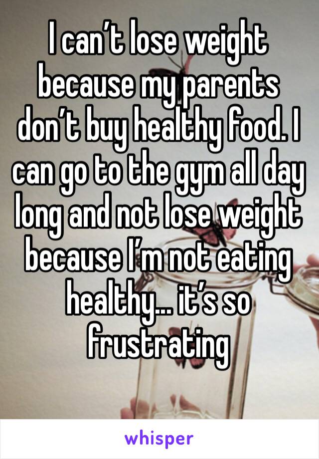I can’t lose weight because my parents don’t buy healthy food. I can go to the gym all day long and not lose weight because I’m not eating healthy... it’s so frustrating 