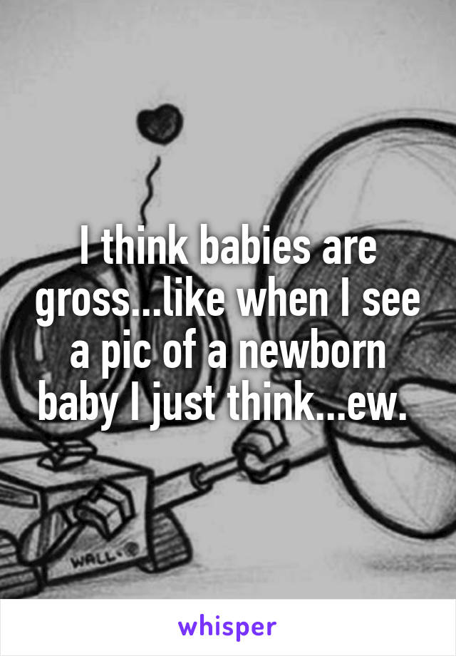 I think babies are gross...like when I see a pic of a newborn baby I just think...ew. 