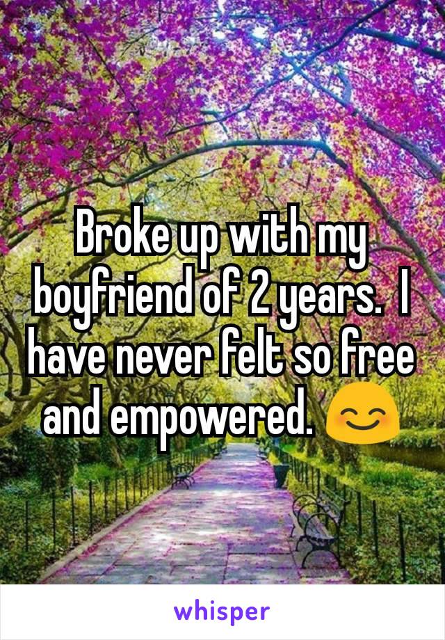 Broke up with my boyfriend of 2 years.  I have never felt so free and empowered. 😊