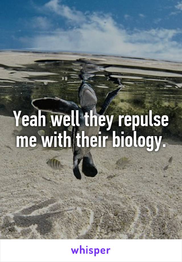 Yeah well they repulse me with their biology.