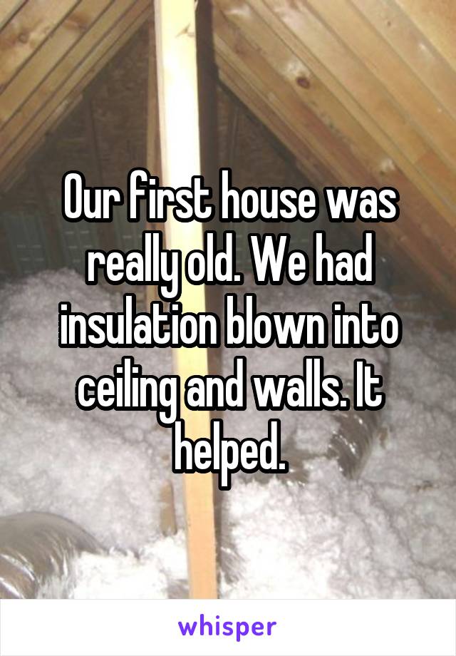 Our first house was really old. We had insulation blown into ceiling and walls. It helped.