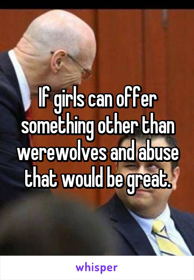 If girls can offer something other than werewolves and abuse that would be great.