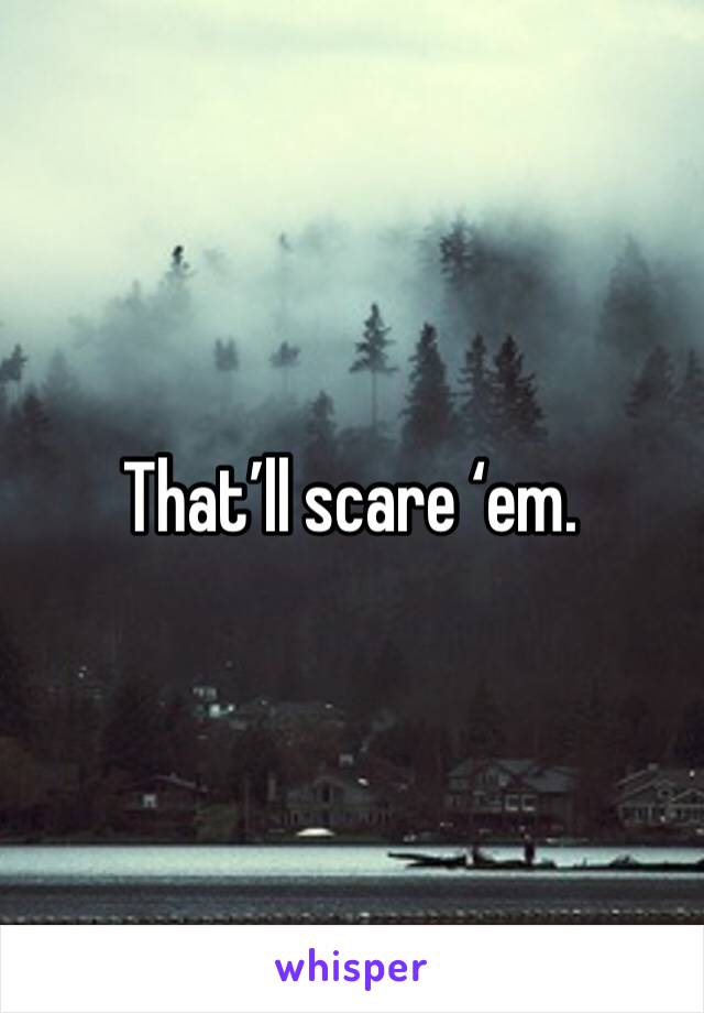 That’ll scare ‘em.
