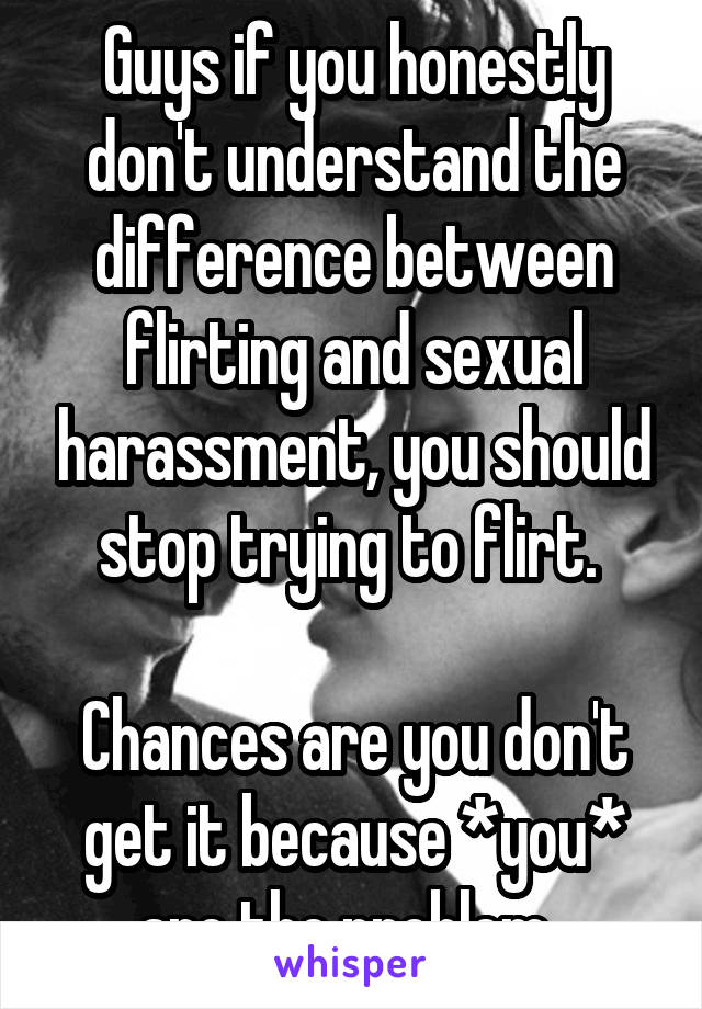 Guys if you honestly don't understand the difference between flirting and sexual harassment, you should stop trying to flirt. 

Chances are you don't get it because *you* are the problem. 