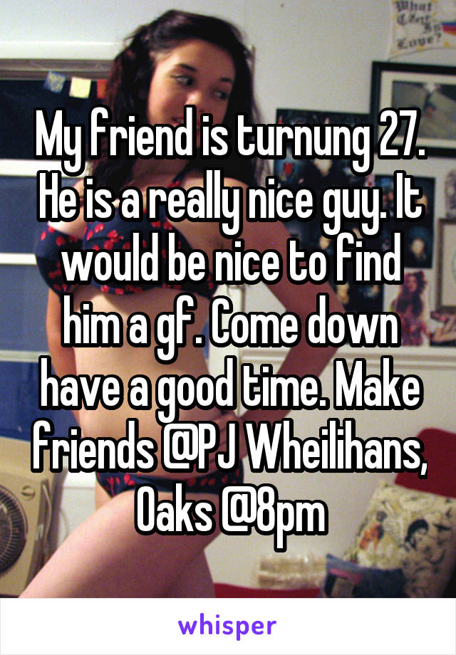 My friend is turnung 27. He is a really nice guy. It would be nice to find him a gf. Come down have a good time. Make friends @PJ Wheilihans, Oaks @8pm