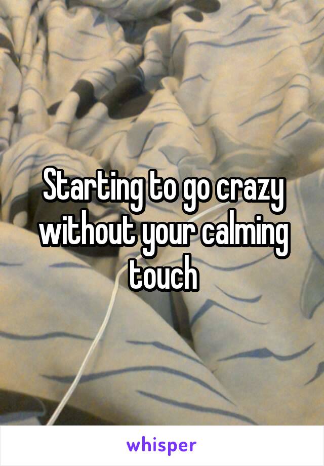 Starting to go crazy without your calming touch