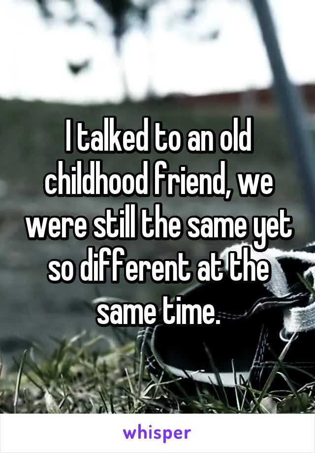 I talked to an old childhood friend, we were still the same yet so different at the same time.