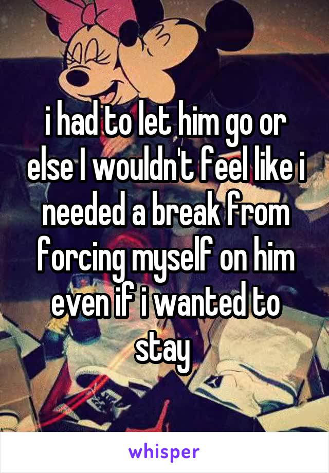 i had to let him go or else I wouldn't feel like i needed a break from forcing myself on him even if i wanted to stay 