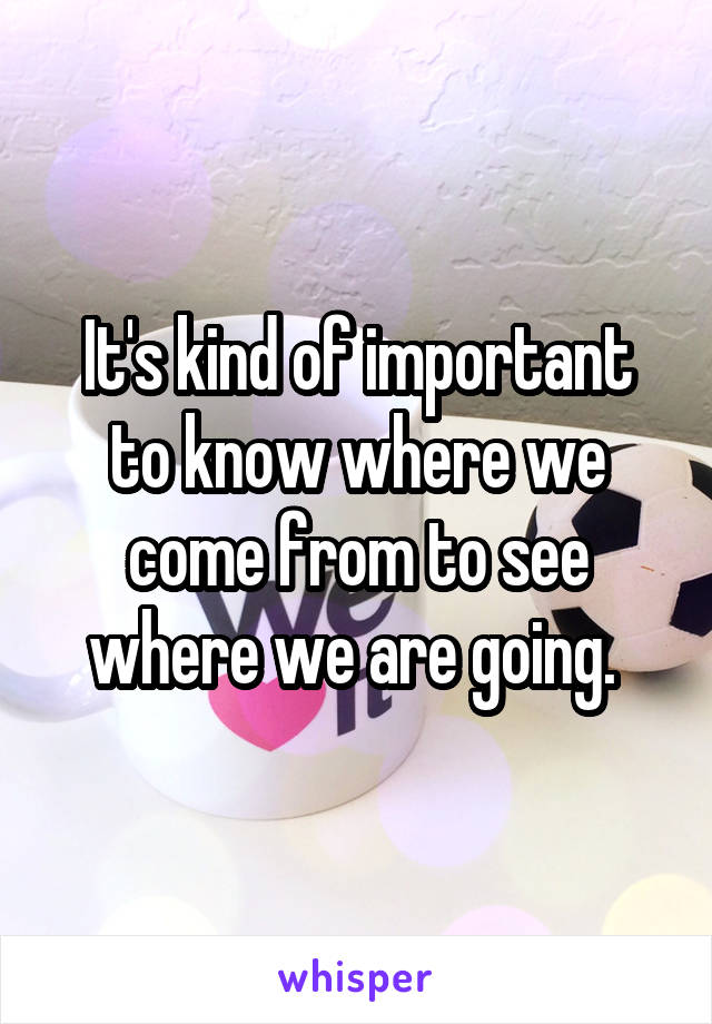 It's kind of important to know where we come from to see where we are going. 