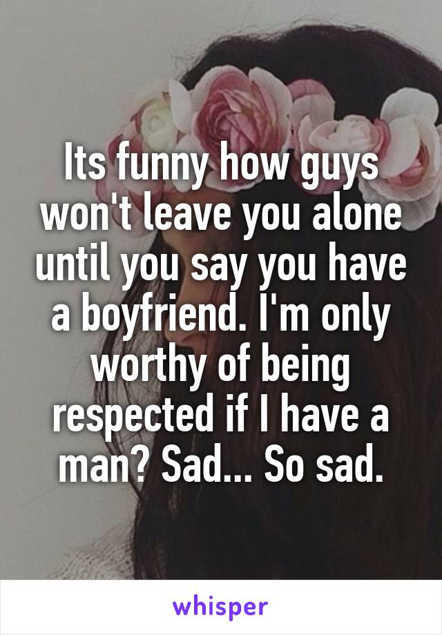 Its funny how guys won't leave you alone until you say you have a boyfriend. I'm only worthy of being respected if I have a man? Sad... So sad.