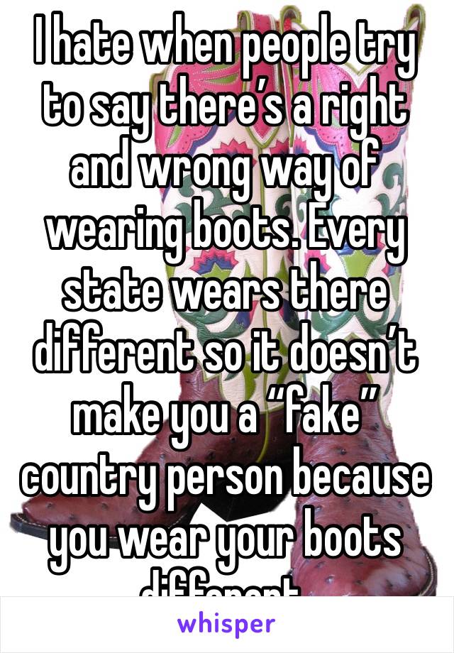 I hate when people try to say there’s a right and wrong way of wearing boots. Every state wears there different so it doesn’t make you a “fake” country person because you wear your boots different.