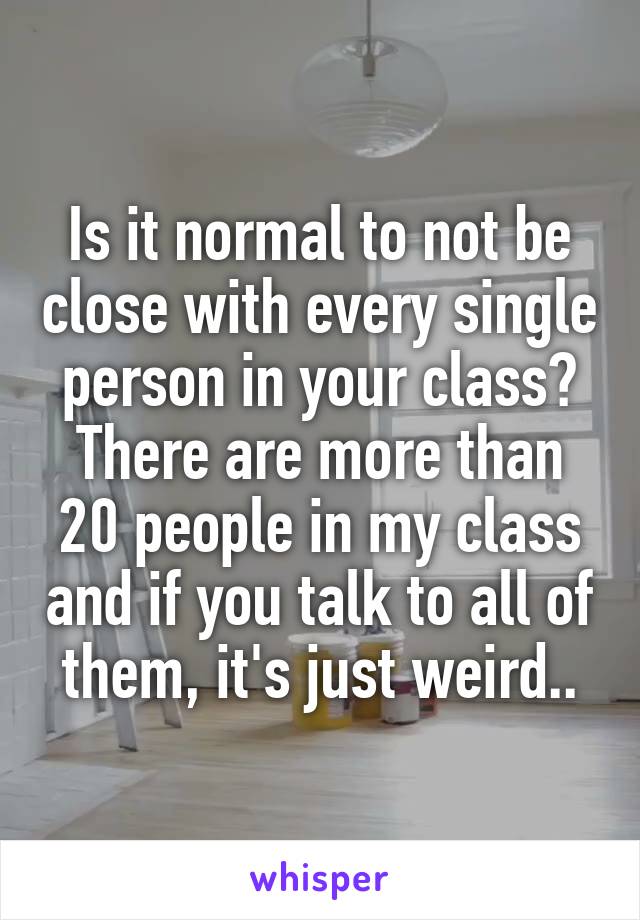 Is it normal to not be close with every single person in your class? There are more than 20 people in my class and if you talk to all of them, it's just weird..