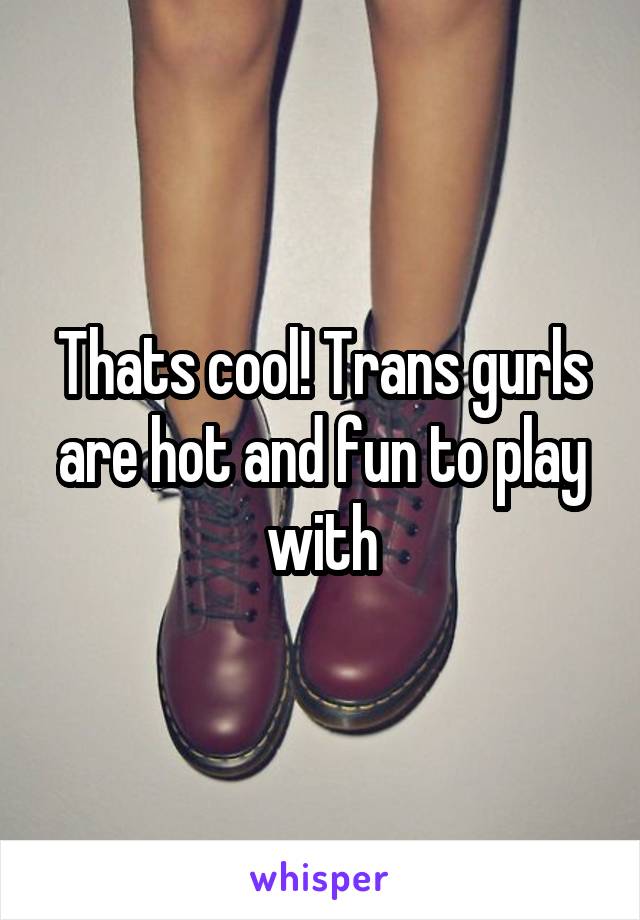 Thats cool! Trans gurls are hot and fun to play with