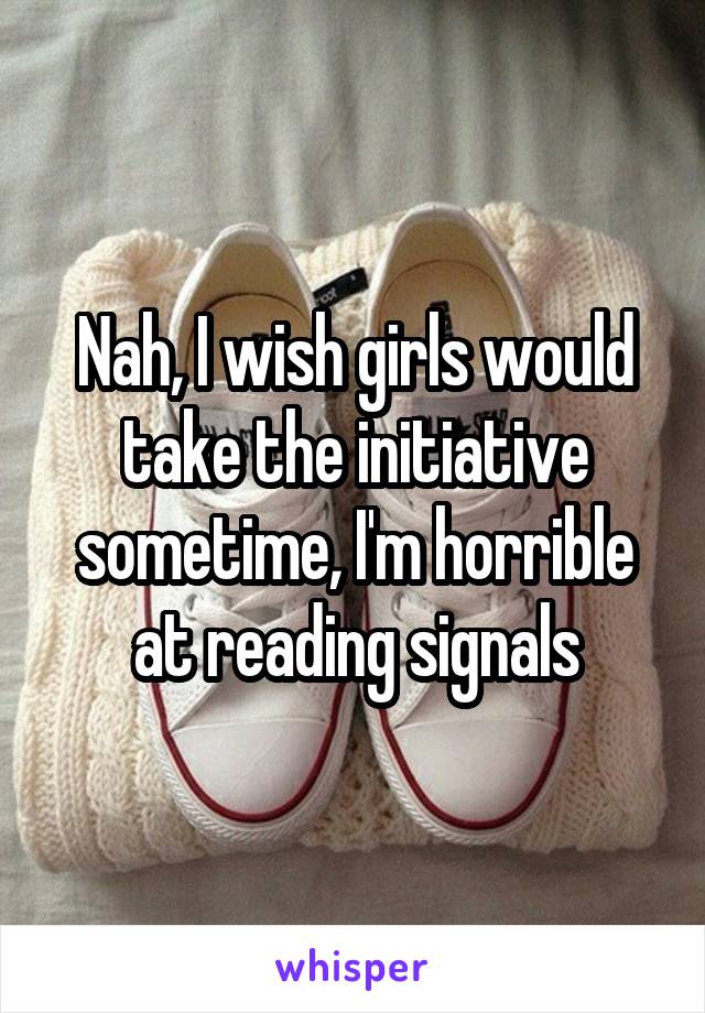 Nah, I wish girls would take the initiative sometime, I'm horrible at reading signals