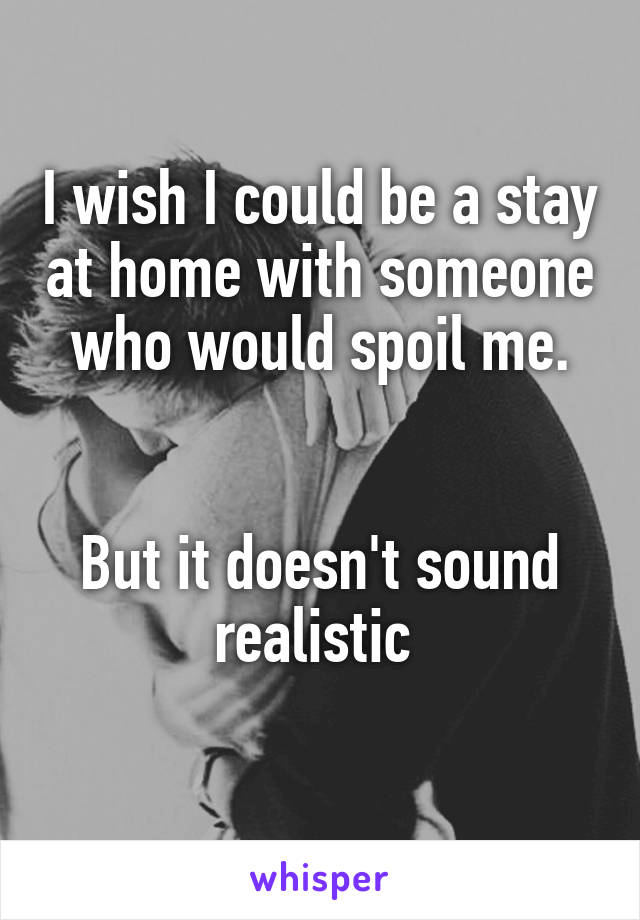 I wish I could be a stay at home with someone who would spoil me.


But it doesn't sound realistic 
