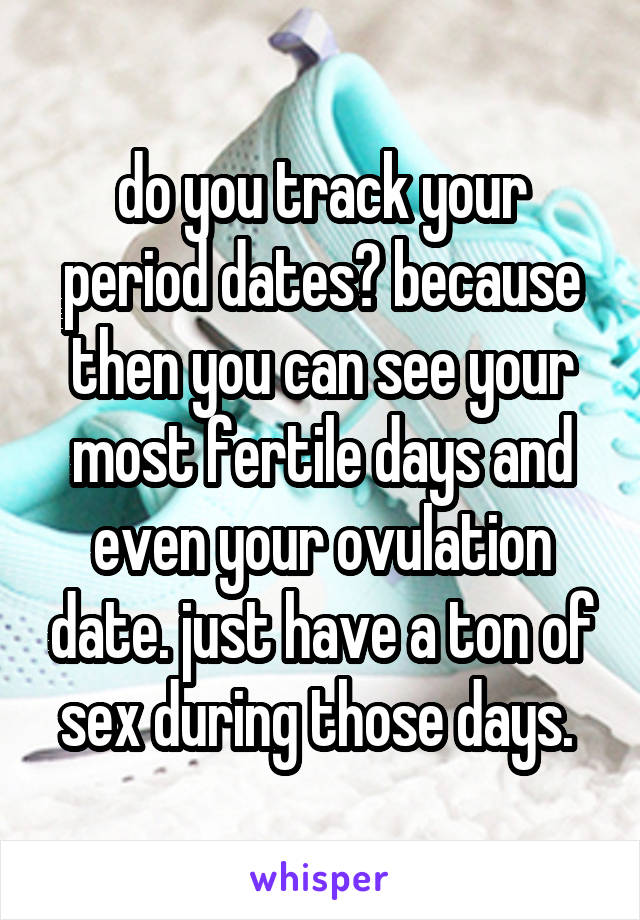 do you track your period dates? because then you can see your most fertile days and even your ovulation date. just have a ton of sex during those days. 