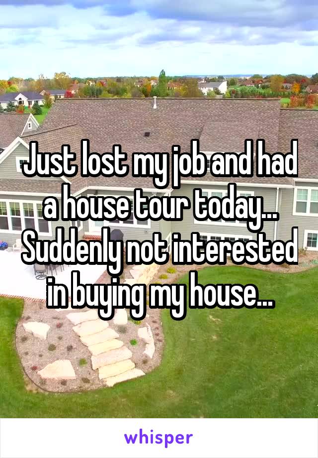 Just lost my job and had a house tour today... Suddenly not interested in buying my house...