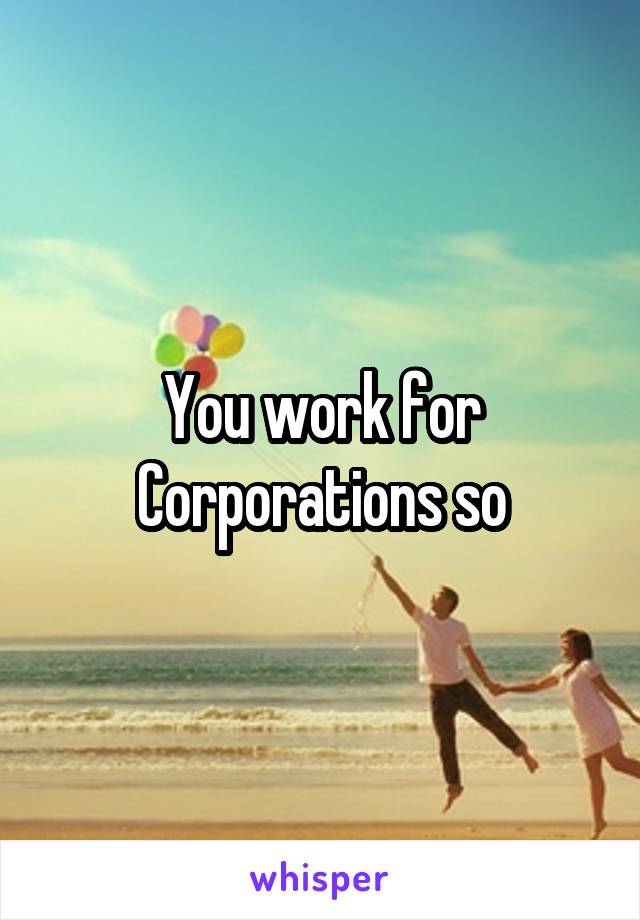 You work for Corporations so