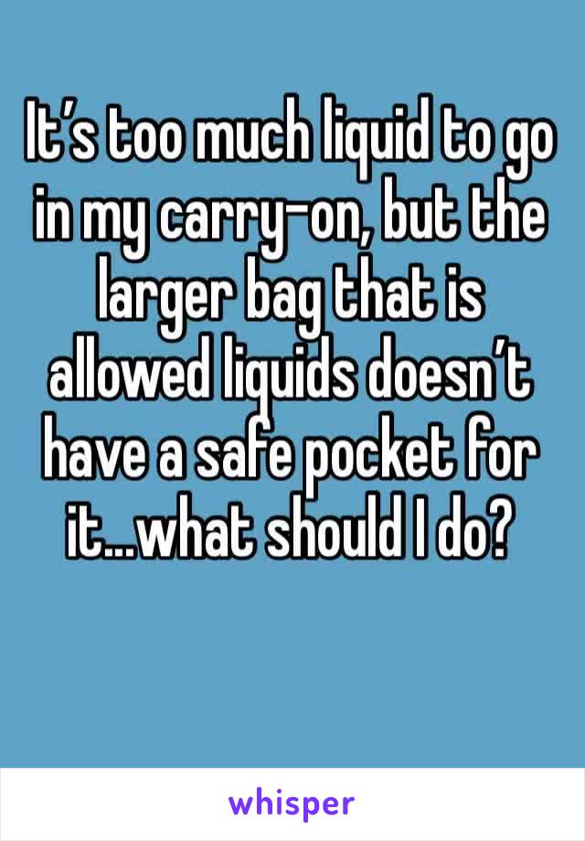 It’s too much liquid to go in my carry-on, but the larger bag that is allowed liquids doesn’t have a safe pocket for it...what should I do?