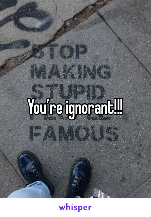 You’re ignorant!!!