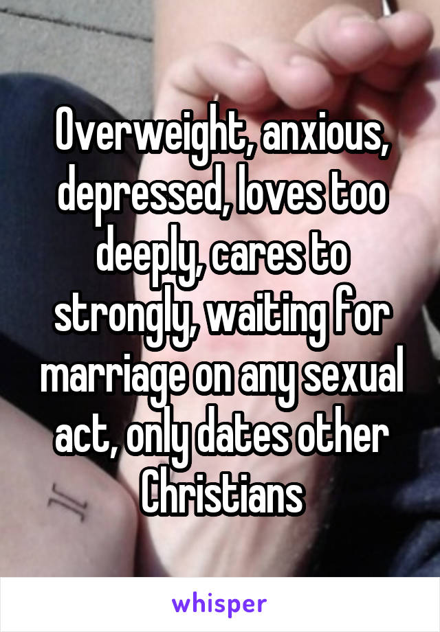 Overweight, anxious, depressed, loves too deeply, cares to strongly, waiting for marriage on any sexual act, only dates other Christians