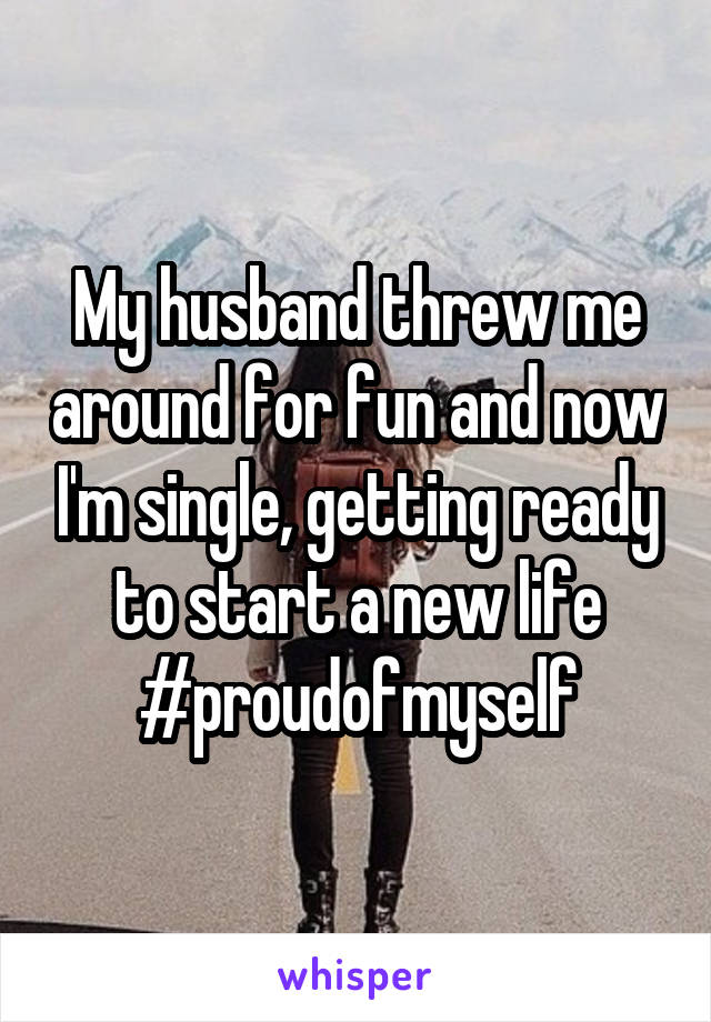 My husband threw me around for fun and now I'm single, getting ready to start a new life #proudofmyself